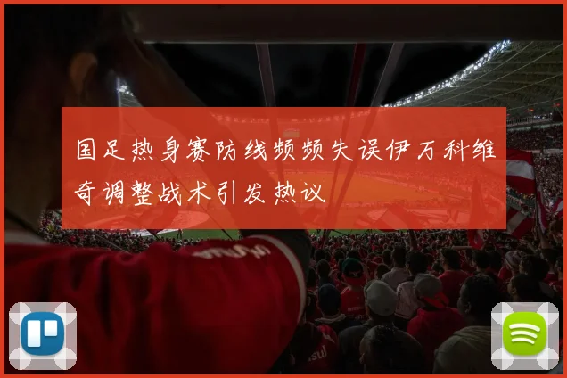 国足热身赛防线频频失误伊万科维奇调整战术引发热议