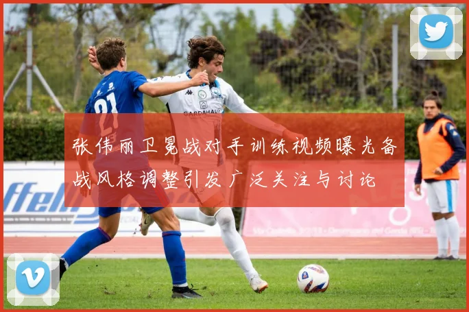 张伟丽卫冕战对手训练视频曝光备战风格调整引发广泛关注与讨论