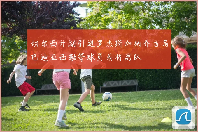 切尔西计划引进罗杰斯加纳乔吉乌巴迪亚西勒等球员或将离队