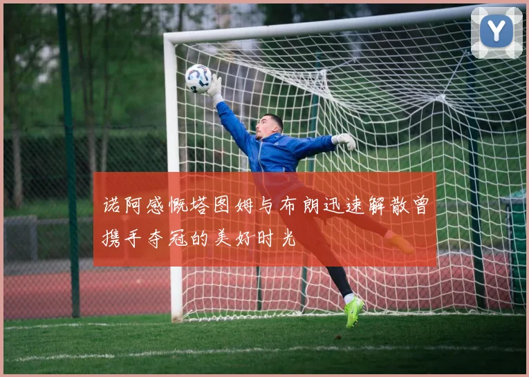 诺阿感慨塔图姆与布朗迅速解散曾携手夺冠的美好时光