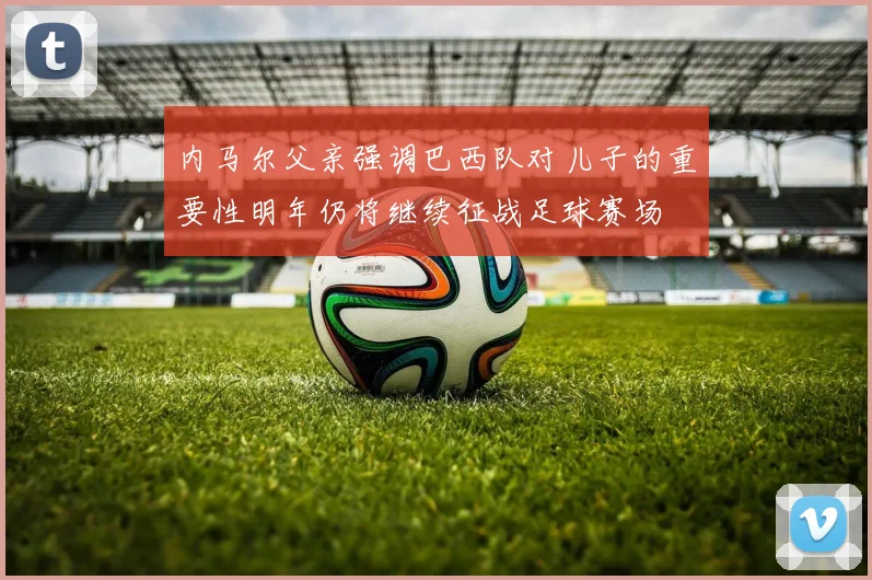 内马尔父亲强调巴西队对儿子的重要性明年仍将继续征战足球赛场