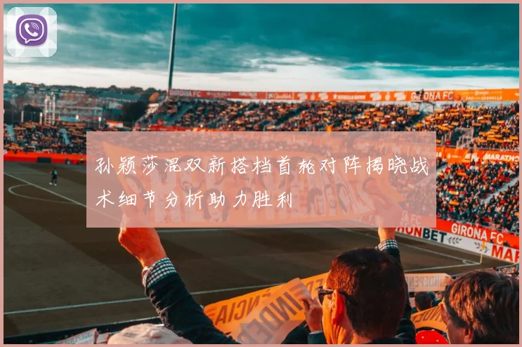 孙颖莎混双新搭档首轮对阵揭晓战术细节分析助力胜利