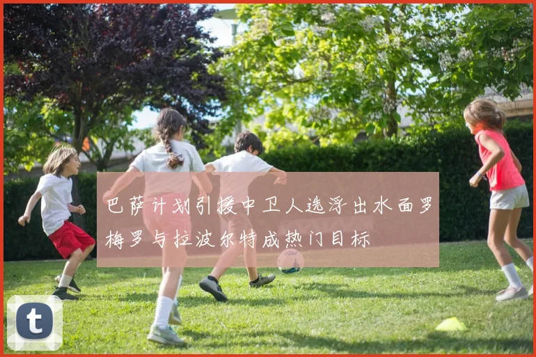 巴萨计划引援中卫人选浮出水面罗梅罗与拉波尔特成热门目标