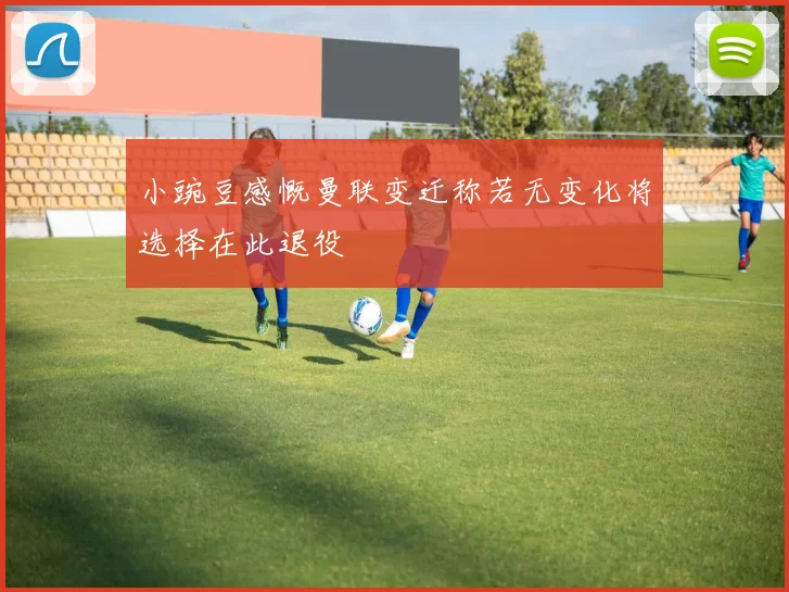 小豌豆感慨曼联变迁称若无变化将选择在此退役
