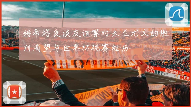 姆希塔良谈友谊赛对米兰尤文的胜利渴望与世界杯观赛经历