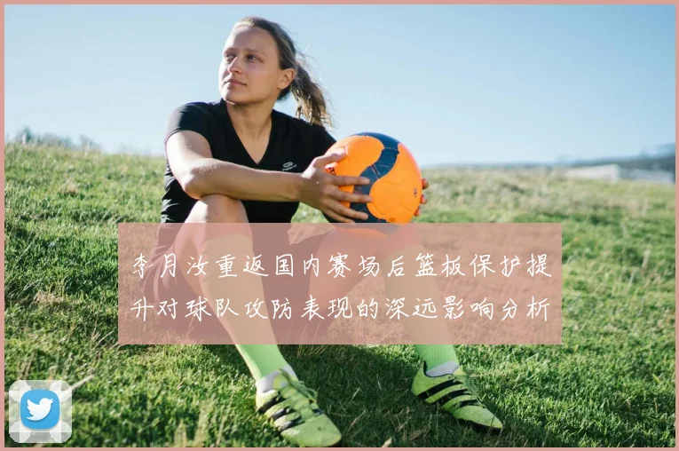李月汝重返国内赛场后篮板保护提升对球队攻防表现的深远影响分析