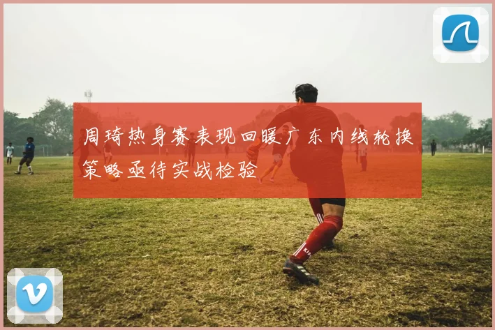 周琦热身赛表现回暖广东内线轮换策略亟待实战检验