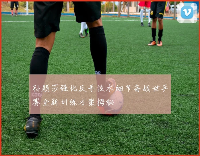 孙颖莎强化反手技术细节备战世乒赛全新训练方案揭秘