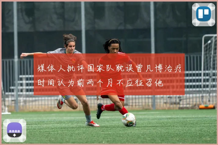 媒体人批评国家队耽误曾凡博治疗时间认为前两个月不应征召他